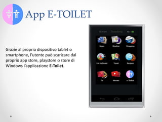 App E-TOILET
Grazie al proprio dispositivo tablet o
smartphone, l’utente può scaricare dal
proprio app store, playstore o store di
Windows l’applicazione E-Toilet.
 