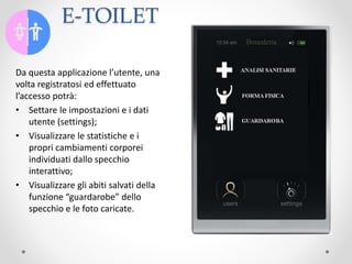 E-TOILET
Da questa applicazione l’utente, una
volta registratosi ed effettuato
l’accesso potrà:
• Settare le impostazioni e i dati
utente (settings);
• Visualizzare le statistiche e i
propri cambiamenti corporei
individuati dallo specchio
interattivo;
• Visualizzare gli abiti salvati della
funzione “guardarobe” dello
specchio e le foto caricate.
 