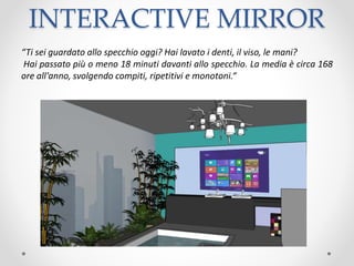 INTERACTIVE MIRROR
“Ti sei guardato allo specchio oggi? Hai lavato i denti, il viso, le mani?
Hai passato più o meno 18 minuti davanti allo specchio. La media è circa 168
ore all'anno, svolgendo compiti, ripetitivi e monotoni.“
 