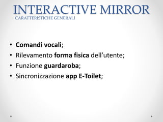 INTERACTIVE MIRROR
• Comandi vocali;
• Rilevamento forma fisica dell’utente;
• Funzione guardaroba;
• Sincronizzazione app E-Toilet;
CARATTERISTICHE GENERALI
 