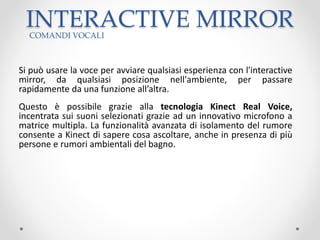 INTERACTIVE MIRROR
Si può usare la voce per avviare qualsiasi esperienza con l'interactive
mirror, da qualsiasi posizione nell'ambiente, per passare
rapidamente da una funzione all’altra.
Questo è possibile grazie alla tecnologia Kinect Real Voice,
incentrata sui suoni selezionati grazie ad un innovativo microfono a
matrice multipla. La funzionalità avanzata di isolamento del rumore
consente a Kinect di sapere cosa ascoltare, anche in presenza di più
persone e rumori ambientali del bagno.
COMANDI VOCALI
 
