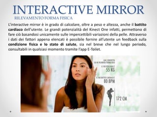 INTERACTIVE MIRROR
L’interactive mirror è in grado di calcolare, oltre a peso e altezza, anche il battito
cardiaco dell’utente. Le grandi potenzialità del Kinect One infatti, permettono di
fare ciò basandosi unicamente sulle impercettibili variazioni della pelle. Attraverso
i dati dei fattori appena elencati è possibile fornire all’utente un feedback sulla
condizione fisica e lo stato di salute, sia nel breve che nel lungo periodo,
consultabili in qualsiasi momento tramite l’app E-Toilet.
RILEVAMENTO FORMA FISICA
 
