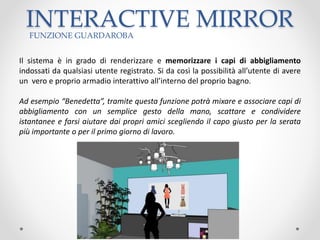 INTERACTIVE MIRRORFUNZIONE GUARDAROBA
Il sistema è in grado di renderizzare e memorizzare i capi di abbigliamento
indossati da qualsiasi utente registrato. Si da così la possibilità all’utente di avere
un vero e proprio armadio interattivo all’interno del proprio bagno.
Ad esempio “Benedetta”, tramite questa funzione potrà mixare e associare capi di
abbigliamento con un semplice gesto della mano, scattare e condividere
istantanee e farsi aiutare dai propri amici scegliendo il capo giusto per la serata
più importante o per il primo giorno di lavoro.
 