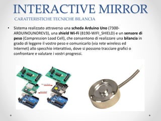 • Sistema realizzato attraverso una scheda Arduino Uno (7300-
ARDUINOUNOREV3), una shield Wi-Fi (8190-WIFI_SHIELD) e un sensore di
peso (Compression Load Cell), che consentono di realizzare una bilancia in
grado di leggere il vostro peso e comunicarlo (via rete wireless ed
Internet) allo specchio interattivo, dove si possono tracciare grafici o
confrontare e valutare i vostri progressi.
INTERACTIVE MIRROR
CARATTERISTICHE TECNICHE BILANCIA
 