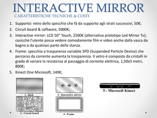 INTERACTIVE MIRROR
1. Supporto: retro dello specchio che fà da supporto agli strati successivi, 50€;
2. Circuit board & software, 5000€;
3. Interactive mirror: LCD 50” Touch, 2500€ (alternativa prototipo Led Mirror Tv);
cosicchè l’utente possa vedere comodamente film e video anche dalla vasca da
bagno o da qualsiasi parte della stanza.
4. Frame: specchio a trasparenza variabile SPD (Suspended Particle Device) che
percorso da corrente aumenta la trasparenza. Il vetro è composto da cristalli in
grado di variare la resistenza al passaggio di corrente elettrica, 1,50x3 metri,
800€;
5. Kinect One Microsoft, 149€;
CARATTERISTICHE TECNICHE & COSTI
 