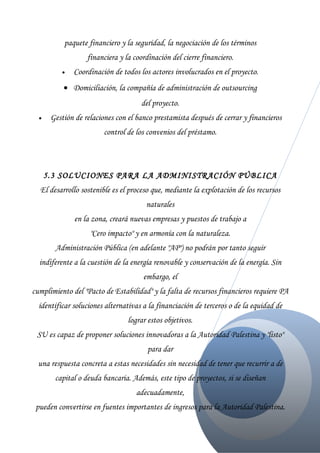 paquete financiero y la seguridad, la negociación de los términos
                   financiera y la coordinación del cierre financiero.
          •   Coordinación de todos los actores involucrados en el proyecto.
           • Domiciliación, la compañía de administración de outsourcing
                                     del proyecto.
  •    Gestión de relaciones con el banco prestamista después de cerrar y financieros
                         control de los convenios del préstamo.




      5.3 SOLUCIONES PARA LA ADMINISTRACIÓN PÚBLICA
  El desarrollo sostenible es el proceso que, mediante la explotación de los recursos
                                       naturales
               en la zona, creará nuevas empresas y puestos de trabajo a
                    "Cero impacto" y en armonía con la naturaleza.
        Administración Pública (en adelante "AP") no podrán por tanto seguir
  indiferente a la cuestión de la energía renovable y conservación de la energía. Sin
                                      embargo, el
cumplimiento del "Pacto de Estabilidad" y la falta de recursos financieros requiere PA
  identificar soluciones alternativas a la financiación de terceros o de la equidad de
                                 lograr estos objetivos.
 SU es capaz de proponer soluciones innovadoras a la Autoridad Palestina y "listo"
                                        para dar
  una respuesta concreta a estas necesidades sin necesidad de tener que recurrir a de
        capital o deuda bancaria. Además, este tipo de proyectos, si se diseñan
                                    adecuadamente,
 pueden convertirse en fuentes importantes de ingresos para la Autoridad Palestina.
 