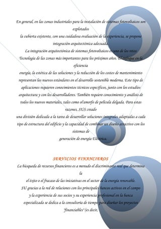 En general, en las zonas industriales para la instalación de sistemas fotovoltaicos son
                                       explotados
  la cubierta existente, con una cuidadosa evaluación de la experiencia, se propone
                         integración arquitectónica adecuada.
     La integración arquitectónica de sistemas fotovoltaicos es uno de los retos
  Tecnología de las zonas más importantes para los próximos años. El enfoque en la
                                       eficiencia
  energía, la estética de las soluciones y la reducción de los costes de mantenimiento
 representan los nuevos estándares en el desarrollo sostenible moderna. Este tipo de
   aplicaciones requieren conocimientos técnicos específicos, junto con los estudios
 arquitectura y con los desarrolladores. También requiere conocimiento y análisis de
  todos los nuevos materiales, tales como ol'amorfo de película delgada. Para estas
                                 razones, SUS creado
una división dedicada a la tarea de desarrollar soluciones integrales adaptadas a cada
tipo de estructura del edificio y la capacidad de combinar un diseño atractivo con los
                                      sistemas de
                             generación de energía Eléctrica.



                         SERVICIOS FINANCIEROS
La búsqueda de recursos financieros es a menudo el discriminante real que determina
                                           la
      el éxito o el fracaso de las iniciativas en el sector de la energía renovable.
   SU gracias a la red de relaciones con los principales bancos activos en el campo
        y la experiencia de sus socios y su experiencia profesional en la banca
     especializada se dedica a la consultoría de tiempo para diseñar los proyectos
                                "financiables" (es decir,
 