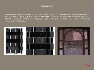 CONCEPT


PARAVENTO BRICK SCREEN EILEEN GRAY 1922 / SCHERMATURA PERMEABILE
TRA LA ZONA SOCIALE E LA ZONA PRIVATA / L’USO DI QUESTE STRUTTURE NEL
TEMPO, DALLE ANTICHE MOSQUE DEL MONDO ARABO AL USO ATTUALE
NELL’ARCHITETTURA.
 
