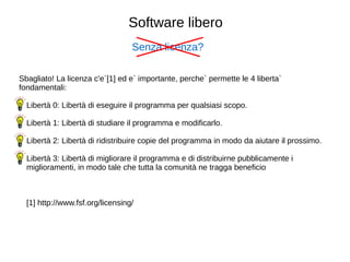 Software libero 
Senza licenza? 
Sbagliato! La licenza c'e`[1] ed e` importante, perche` permette le 4 liberta` 
fondamentali: 
 Libert 0: Libert di eseguire il programma per qualsiasi scopo. 
 Libert 1: Libert di studiare il programma e modificarlo. 
 Libert 2: Libert di ridistribuire copie del programma in modo da aiutare il prossimo. 
 Libert 3: Libert di migliorare il programma e di distribuirne pubblicamente i 
miglioramenti, in modo tale che tutta la comunit ne tragga beneficio 
[1] http://www.fsf.org/licensing/ 
 