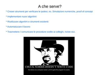 A che serve? 
* Creare strumenti per verificare le ipotesi, es. Simulazioni numeriche, proof of concept 
* Implementare nuovi algoritmi 
* Riutilizzare algoritmi e strumenti esistenti 
* Automatizzare il lavoro 
* Trasmettere / comunicare le procedure svolte ai colleghi, riviste ecc. 
 