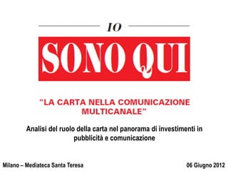 Analisi del ruolo della carta nel panorama di investimenti in
                          pubblicità e comunicazione


  24 Maggio 2012
Milano – Mediateca Santa Teresa                                 06 Giugno 2012
 
