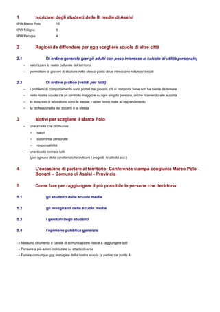 1              Iscrizioni degli studenti delle III medie di Assisi
IPIA Marco Polo               15
IPIA Foligno                  6
IPIA Perugia                  4


2              Ragioni da diffondere per non scegliere scuole di altre città

2.1                     Di ordine generale (per gli adulti con poco interesse al calcolo di utilità personale)
      –   valorizzare la realtà culturale del territorio
      –   permettere ai giovani di studiare nello stesso posto dove intrecciano relazioni sociali


2.2                     Di ordine pratico (validi per tutti)
      –   i problemi di comportamento sono portati dai giovani; chi si comporta bene non ha niente da temere
      –   nella nostra scuola c'è un controllo maggiore su ogni singola persona, anche ricorrendo alle autorità
      –   le dotazioni di laboratorio sono le stesse; i tablet fanno male all'apprendimento
      –   la professionalità dei docenti è la stessa


3              Motivi per scegliere il Marco Polo
      –   una scuola che promuove:
          –    valori
          –    autonomia personale
          –    responsabilità
      –   una scuola vicina a tutti
          (per ognuna delle caratteristiche indicare i progetti, le attività ecc.)


4              L'occasione di parlare al territorio: Conferenza stampa congiunta Marco Polo –
               Bonghi – Comune di Assisi - Provincia

5              Come fare per raggiungere il più possibile le persone che decidono:

5.1                     gli studenti delle scuole medie

5.2                     gli insegnanti delle scuole medie

5.3                     i genitori degli studenti

5.4                     l'opinione pubblica generale


→ Nessuno strumento o canale di comunicazione riesce a raggiungere tutti
→ Pensare a più azioni indirizzate su strade diverse
→ Fornire comunque una immagine della nostra scuola (a partire dal punto 4)
 