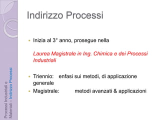 Indirizzo ProcessiInizia al 3° anno, prosegue nellaLaurea Magistrale in Ing. Chimica e dei Processi IndustrialiTriennio: 	enfasi sui metodi, di applicazione generale Magistrale: 	metodi avanzati & applicazioniProcessi Industriali e Materiali – Indirizzo Processi