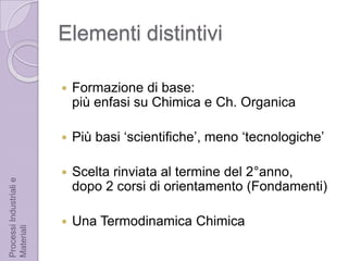 Elementi distintiviFormazione di base:più enfasi su Chimica e Ch. OrganicaPiù basi ‘scientifiche’, meno ‘tecnologiche’Scelta rinviata al termine del 2°anno, dopo 2 corsi di orientamento (Fondamenti)Una Termodinamica ChimicaProcessi Industriali e Materiali