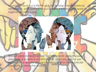 6
Un momento in cui si riflette di tutte le cose che accadono
nel mondo, principalmente sui conflitti e si cerca di capire la
ragione di tanto caos.
Spesso verrà richiesto di fare dei commenti, delle riflessioni
personali, e questo è un altro punto a favore perché per
rispondere a queste domande non bisogna avere precise
capacità e neanche studiare.
 