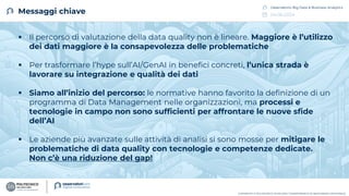 04.06.2024
Osservatorio Big Data & Business Analytics
COPYRIGHT © POLITECNICO DI MILANO / DIPARTIMENTO DI INGEGNERIA GESTIONALE
Messaggi chiave
▪ Il percorso di valutazione della data quality non è lineare. Maggiore è l’utilizzo
dei dati maggiore è la consapevolezza delle problematiche
▪ Per trasformare l’hype sull’AI/GenAI in benefici concreti, l’unica strada è
lavorare su integrazione e qualità dei dati
▪ Siamo all’inizio del percorso: le normative hanno favorito la definizione di un
programma di Data Management nelle organizzazioni, ma processi e
tecnologie in campo non sono sufficienti per affrontare le nuove sfide
dell’AI
▪ Le aziende più avanzate sulle attività di analisi si sono mosse per mitigare le
problematiche di data quality con tecnologie e competenze dedicate.
Non c’è una riduzione del gap!
 