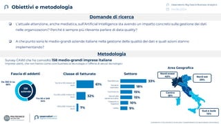 04.06.2024
Osservatorio Big Data & Business Analytics
COPYRIGHT © POLITECNICO DI MILANO / DIPARTIMENTO DI INGEGNERIA GESTIONALE
Obiettivi e metodologia
❑ L’attuale attenzione, anche mediatica, sull’Artificial Intelligence sta avendo un impatto concreto sulla gestione dei dati
nelle organizzazioni? Perché è sempre più rilevante parlare di data quality?
❑ A che punto sono le medio-grandi aziende italiane nella gestione della qualità dei dati e quali azioni stanno
implementando?
Metodologia
Survey CAWI che ha coinvolto 158 medio-grandi imprese italiane
Imprese utenti, che non hanno come core business la tecnologia o l’offerta di servizi tecnologici
Domande di ricerca
Fascia di addetti
Da 250 in su
66%
Tra 50 e 249
34%
158
aziende
Settore
9%
10%
15%
15%
18%
33%
Utility
Trasporto e
logistica
Servizi alla
persona e altre…
Commercio
Terziario
avanzato
Manifattura
Centro
18%
Sud e isole
13%
Area Geografica
Nord-ovest
40% Nord-est
29%
Classe di fatturato
7%
32%
61%
Oltre 500 milioni di
euro
Tra 100 e 500 milioni di
euro
Tra 50 e 100 milioni di
euro
 