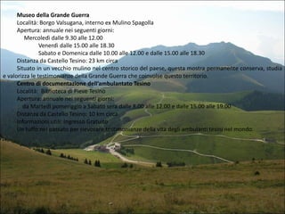 Museo della Grande Guerra
Località: Borgo Valsugana, interno ex Mulino Spagolla
Apertura: annuale nei seguenti giorni:
Mercoledì dalle 9.30 alle 12.00
Venerdì dalle 15.00 alle 18.30
Sabato e Domenica dalle 10.00 alle 12.00 e dalle 15.00 alle 18.30
Distanza da Castello Tesino: 23 km circa
Situato in un vecchio mulino nel centro storico del paese, questa mostra permanente conserva, studia
e valorizza le testimonianze della Grande Guerra che coinvolse questo territorio.
Centro di documentazione dell’ambulantato Tesino
Località: Biblioteca di Pieve Tesino
Apertura: annuale nei seguenti giorni:
da Martedì pomeriggio a Sabato sera dalle 8.00 alle 12.00 e dalle 15.00 alle 19.00
Distanza da Castello Tesino: 10 km circa
Informazioni utili: Ingresso Gratuito
Un tuffo nel passato per rievocare testimonianze della vita degli ambulanti tesini nel mondo.

 