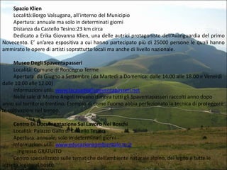 Spazio Klien
Località:Borgo Valsugana, all’interno del Municipio
Apertura: annuale ma solo in determinati giorni
Distanza da Castello Tesino:23 km circa
Dedicato a Erika Giovanna Klien, una delle autrici protagoniste dell’Avanguardia del primo
Novecento. E’ un’area espositiva a cui hanno partecipato più di 25000 persone le quali hanno
ammirato le opere di artisti soprattutto locali ma anche di livello nazionale.
Museo Degli Spaventapasseri
Località: Comune di Roncegno Terme
Apertura: da Giugno a Settembre (da Martedì a Domenica: dalle 14.00 alle 18.00 e Venerdì
dalle 10.00 alle 12.00)
Informazioni utili: www.lacasadeglispaventapasseri.net
Nelle sale di Mulino Angeli trovano dimora tutti gli Spaventapasseri raccolti anno dopo
anno sul territorio trentino. Esempio di come l’uomo abbia perfezionato la tecnica di proteggere
le coltivazioni nel tempo.
Centro Di Documentazione Sul Lavoro Nei Boschi
Località: Palazzo Gallo di Castello Tesino
Apertura: annuale, solo in determinati giorni
Informazioni utili: www.educazioneambientale.tn.it
Ingresso GRATUITO
Centro specializzato sulle tematiche dell’ambiente naturale alpino, del legno e tutte le
attività legate al bosco.

 