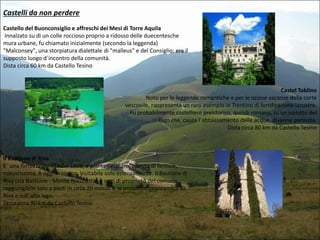 Castelli da non perdere
Castello del Buonconsiglio e affreschi dei Mesi di Torre Aquila
Innalzato su di un colle roccioso proprio a ridosso delle duecentesche
mura urbane, fu chiamato inizialmente (secondo la leggenda)
"Malconsey", una storpiatura dialettale di "malleus" e del Consiglio: era il
supposto luogo d´incontro della comunità.
Dista circa 60 km da Castello Tesino

Castel Toblino
Noto per le leggende romantiche e per le oziose vacanze della corte
vescovile, rappresenta un raro esempio in Trentino di fortificazione lacustre.
Fu probabilmente castelliere preistorico, quindi romano, su un isolotto del
lago che, causa l´abbassamento delle acque, divenne penisola.
Dista circa 80 km da Castello Tesino

Il Bastione di Riva
E´ una fortezza veneta del 1508, a pianta circolare, munita di feritoie,
robustissima, è oggi in rovina. Visitabile solo esternamente. Il Bastione di
Riva (via Bastione - Monte Rocchetta) è oggi di proprietà del comune,
raggiungibile solo a piedi in circa 20 minuti è in posizione panoramica su
Riva e sull´alto lago.
Dista circa 90 km da Castello Tesino

 