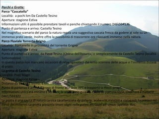 Parchi e Grotte:
Parco “Cascatella”
Località: a pochi km Da Castello Tesino
Apertura: stagione Estiva
Informazioni utili: è possibile prenotare tavoli e panche chiamando il numero 046594136
Punto di partenza e arrivo: Castello Tesino
Nel magnifico scenario del parco la natura regala una suggestiva cascata fresca da godere al sole su un
immenso prato verde. Inoltre offre la possibilità di trascorrere ore rilassanti immerso nella natura.
Parco Fluviale Torrente Grigno
Località: Fontanelle in prossimità del torrente Grigno
Apertura: stagione Estiva
Punto di partenza e arrivo: da Pieve Tesino (Chiesa dell’Assunta) o semplicemente da Castello Tesino (località
Sottomolizza)
In questo parco non mancano occasioni di relax agevolato dal lento scorrere delle acque e l’immensa distesa
di prato .
La grotta di Castello Tesino
Località: Prati Magri
Apertura: stagione Estiva
Distanza da Castello Tesino: 6 km
Punto di partenza e arrivo: Ritrovo di fronte alla sede APT e trasporto a mezzi propri
Informazioni utili:L’età minima è sei anni; le visite sono guidate e solo su prenotazione, chiamare il numero
0461/593322
La grotta è una cavità di natura carsica caratterizzata da gallerie, arabeschi,stalattiti e stalagmiti formatosi nel
corso dei millenni. La grotta presenta strani segni nelle pareti attribuiti all’ Ursus Speleus Ros.

 