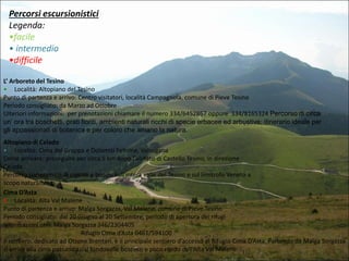Percorsi escursionistici
Legenda:
•facile
• intermedio
•difficile
L’ Arboreto del Tesino
• Località: Altopiano del Tesino
Punto di partenza e arrivo: Centro visitatori, località Campagnola, comune di Pieve Tesino
Periodo consigliato: da Marzo ad Ottobre
Ulteriori informazioni: per prenotazioni chiamare il numero 334/6452867 oppure 334/8165324 Percorso di circa
un’ ora tra boschetti, prati fioriti, ambienti naturali ricchi di specie erbacee ed arbustive; itinerario ideale per
gli appassionati di botanica e per coloro che amano la natura.
Altopiano di Celado
• Località: Cima del Grappa e Dolomiti Feltrine, Valsugana
Come arrivare: proseguire per circa 5 km dopo l’abitato di Castello Tesino, in direzione
Celado
Percorso panoramico di pascoli e boschi sull’intera valle del Tesino e sul limitrofo Veneto a
scopo naturalistico.
Cima D’Asta
• Località: Alta Val Malene
Punto di partenza e arrivo: Malga Sorgazza, Val Malene, comune di Pieve Tesino
Periodo consigliato: dal 20 Giugno al 20 Settembre, periodo di apertura dei rifugi
Informazioni utili: Malga Sorgazza 346/2304405
Rifugio Cima d’Asta 0461/594100
Il sentiero, dedicato ad Ottone Brentari, è il principale sentiero d’accesso al Rifugio Cima D’Asta. Partendo da Malga Sorgazza
si arriva alla cima passando dal fondovalle boscoso e poco ripido dell’Alta Val Malene.

 