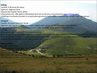 Rafting
Località: A 30 minuti da Levico
Apertura: stagione Estiva
Distanza dal Castello Tesino: 60 km
Informazioni utili: 30€ adulti e 25€ bambini da 4 anni ai 16 solo su prenotazione( www.valbrenta.net )
Il Rafting è una discesa fluviale su un particolare gommone inaffondabile. Avventura per famiglie e per i più giovani.
Acropark
Località: nei pressi Centa San Nicolò
Apertura: dal 3 Aprile al 17 Ottobre, Luglio e Agosto tutti i giorni; gli altri mesi tutte le Domeniche e
Festività, altri giorni su prenotazione (orario: dalle 10.00 alle 18.00, ultima accettazione alle
17.00)
Informazioni utili: da 8€ a 15€ a seconda del percorso
Parco situato in una zona molto suggestiva ed interessante, ricca di paesaggi mozzafiato e di natura incontaminata, oltre che
di diverse attività turistiche. In questa sezione puoi trovare tutto ciò che ti occorre per vivere appieno la tua visita ad
Acropark Centa, scoprendo ciò che tutta la zona ha da offrire.
Mountain bike
Località: Levico Terme
Apertura: stagione Estiva (tutti i Venerdì dalle ore 16.00)
Partenza da: Palalevico, Viale Lido
Distanza dal Castello Tesino: 40 km
Informazioni utili: percorso a PAGAMENTO, 5 euro a persona solo su prenotazione, MAX 20 partecipanti
Escursione con istruttore percorrendo la ciclabile delle Valsugana. Possibilità di osservare paesaggi suggestivi.

 