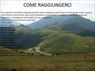 COME RAGGIUNGERCI
Pur essendo un territorio marginale Castello Tesino e l’Altopiano del Tesino che comprende anche i paesi di
Pieve Tesino e Cinte Tesino, sono ricchi di attrattive e offrono tutti i servizi necessari per un piacevole
soggiorno in montagna sia per famiglie che per i più giovani.
Castello Tesino dista dalla principali città:
Trento 60Km
Bassano 60 Km
Padova 120 Km
Verona 150 Km
Milano 300 Km
Venezia 150 Km
Dagli aeroporti di:
Verona 150 Km
Venezia 150 Km
Milano Linate 350 Km
Milano Malpensa 400 Km
Bergamo – Orio al Serio 300 Km
La stazione ferroviaria più vicina è quella di Borgo Valsugana da cui, per raggiungere Castello Tesino, è
possibile utilizzare il pullman di linea.

 