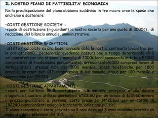 IL NOSTRO PIANO DI FATTIBILITA’ ECONOMICA
Nella predisposizione del piano abbiamo suddiviso in tre macro aree le spese che
andremo a sostenere:
•COSTI GESTIONE SOCIETA’ :
•spese di costituzione (riguardanti la nostra società per una quota di 3000€) , di
redazione del bilancio annuale, amministrative.
•COSTI GESTIONE RECEPTION:
•affitto ( calcolato su una base annuale data la nostra continuità lavorativa per
le prenotazioni) , personale(prevedendo l’assunzione a tempo determinato di 2
collaboratori con uno stipendio mensile di 2000€ lordi,spendendo in totale 52000
comprensivi di tredicesima annualmente), arredamento(6000 compresi lavori di
tinteggiatura), utenze( luce per 1000 mensile, spese telefoniche per 1800
annuale, internet per 432 comprensiva di iva annuale, acqua per 100 mensile e
promozione per 25000)
•COSTI GESTIONE APPARTAMENTI :
• costi per l’utilizzo dell’appartamento in base alle presenze e alla durata
stagionale ( costo a utilizzo giornaliero 6*20160 per un totale di 120960 ovvero
il prezzo giornaliero a persona, costo presenze 14*20160 per un totale di
282240 comprendenti noleggio biancheria, colazione,pulizie)
Il piano economico è stato previsto su 3 anni dove nel 3 anno abbiamo previsto un
aumento delle presenze del 10%

 