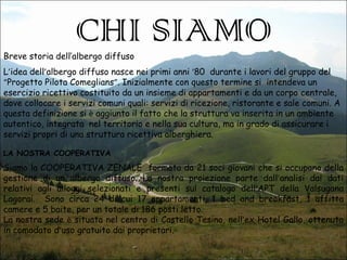 CHI SIAMO

Breve storia dell’albergo diffuso

L’idea dell’albergo diffuso nasce nei primi anni ‘80 durante i lavori del gruppo del
“Progetto Pilota Comeglians”. Inizialmente con questo termine si intendeva un
esercizio ricettivo costituito da un insieme di appartamenti e da un corpo centrale,
dove collocare i servizi comuni quali: servizi di ricezione, ristorante e sale comuni. A
questa definizione si è aggiunto il fatto che la struttura va inserita in un ambiente
autentico, integrata nel territorio e nella sua cultura, ma in grado di assicurare i
servizi propri di una struttura ricettiva alberghiera.
LA NOSTRA COOPERATIVA

Siamo la COOPERATIVA ZENALE formata da 21 soci giovani che si occupano della
gestione di un albergo diffuso. La nostra proiezione parte dall’analisi dai dati
relativi agli alloggi selezionati e presenti sul catalogo dell’APT della Valsugana
Lagorai. Sono circa 24 di cui 17 appartamenti, 1 bed and breakfast, 1 affitta
camere e 5 baite, per un totale di 186 posti letto.
La nostra sede è situata nel centro di Castello Tesino, nell’ex Hotel Gallo, ottenuto
in comodato d’uso gratuito dai proprietari.

 