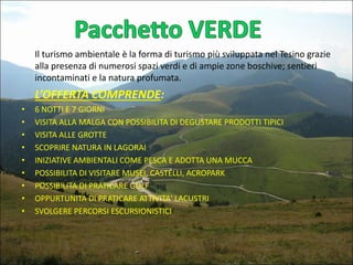 Il turismo ambientale è la forma di turismo più sviluppata nel Tesino grazie
alla presenza di numerosi spazi verdi e di ampie zone boschive; sentieri
incontaminati e la natura profumata.

L’OFFERTA COMPRENDE:
•
•
•
•
•
•
•
•
•

6 NOTTI E 7 GIORNI
VISITA ALLA MALGA CON POSSIBILITA DI DEGUSTARE PRODOTTI TIPICI
VISITA ALLE GROTTE
SCOPRIRE NATURA IN LAGORAI
INIZIATIVE AMBIENTALI COME PESCA E ADOTTA UNA MUCCA
POSSIBILITA DI VISITARE MUSEI, CASTELLI, ACROPARK
POSSIBILITA DI PRATICARE GOLF
OPPURTUNITA DI PRATICARE ATTIVITA' LACUSTRI
SVOLGERE PERCORSI ESCURSIONISTICI

 
