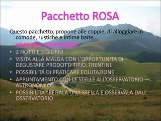 Questo pacchetto, propone alle coppie, di alloggiare in
comode, rustiche e intime baite.
L’OFFERTA COMPRENDE:
• 2 NOTTI E 3 GIORNI
• VISITA ALLA MALGA CON L’OPPORTUNITA DI
DEGUSTARE PRODOTTI TIPICI TRENTINI.
• POSSIBILITÁ DI PRATICARE EQUITAZIONE
• APPUNTAMENTO CON LE STELLE ALL’OSSERVATORIO
ASTRONOMICO
• POSSIBILITA “REGALA UNA STELLA E OSSERVALA DALL’
OSSERVATORIO

 