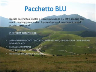 Questo pacchetto è rivolto a clientela giovanile e si offre alloggio con
ampio parcheggio e giardino il quale dispone di colazione a base di
prodotti tipici locali
L’ OFFERTA COMPRENDE:
•

•
•
•

APPARTAMENTI DOTATI DI ACCESSO INTERNET WIFI, FRIGORIFERO E DISTRIBUTORE
BEVANDE CALDE.
SKIPASS SETTIMANALE
PISTE NOTTURNE
PATTINAGGIO CON PISTE NATURALI

 