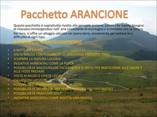 Questo pacchetto è soprattutto rivolto alle persone anziane, coloro che hanno bisogno
di rilassarsi immergendosi nell’ aria circostante di montagna e a contatto con la natura.
Per loro, si offre un alloggio ubicato nel piano terra, ovviamente per evitare loro
difficoltà di ogni tipo.

IL PACCHETTO ARANCIO COMPRENDE:
•
•
•
•
•
•
•
•
•
•
•

6 NOTTI E 7 GIORNI
VISITA MALGA CON POSSIBILITA DI DEGUSTARE PRODOTTI TIPICI
SCOPRIRE LA NATURA LAGORAI
INIZIATIVE AMBIENTALI COME LA PESCA
POSSIBILITÁ DI RAGGIUNGERE FACILEMENTE IL PAESE PER PARTECIPARE ALLE SAGRE E
ALLE FESTE PAESANE
VISITA AI MUSEI E CHIESE LOCALI
ESCURSIONI LACUSTRI
POSSIBILITÁ DI PRATICARE ATTIVITÁ LACUSTRI
POSSIBILITÁ DI INCAMMINARSI VERSO PERCORSI ESCURSIONISTICI
POSSIBILITÁ DI PRATICARE GOLF
INIZIATIVE AMBIENTALI COME ADOTTA UNA MUCCA

 