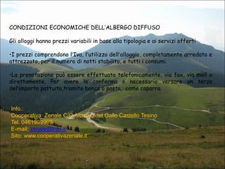 CONDIZIONI ECONOMICHE DELL’ALBERGO DIFFUSO
Gli alloggi hanno prezzi variabili in base alla tipologia e ai servizi offerti
•I prezzi comprendono l’Iva, l’utilizzo dell’alloggio, completamente arredato e
attrezzato, per il numero di notti stabilito, e tutti i consumi.
•La prenotazione può essere effettuata telefonicamente, via fax, via mail o
direttamente. Per avere la conferma è necessario versare un terzo
del’importo pattuito,tramite banca o posta, come caparra.

Info.:
Cooperativa Zenale C/O Albergo del Gallo Castello Tesino
Tel. 0461999999
E-mail: zenale@info.it
Sito: www.cooperativazenale.it

 