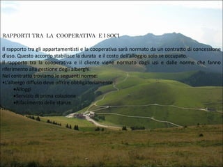 RAPPORTI TRA LA COOPERATIVA E I SOCI

Il rapporto tra gli appartamentisti e la cooperativa sarà normato da un contratto di concessione
d’uso. Questo accordo stabilisce la durata e il costo dell’alloggio solo se occupato.
Il rapporto tra la cooperativa e il cliente viene normato dagli usi e dalle norme che fanno
riferimento alla gestione degli alberghi.
Nel contratto troviamo le seguenti norme:
•L’albergo diffuso deve offrire obbligatoriamente :
Alloggi
Servizio di prima colazione
Rifacimento delle stanze

 