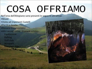 COSA OFFRIAMO
Nell’area dell’Altopiano sono presenti le seguenti attrattive:
•Musei
•Visita ad imponenti Castelli
•Parchi e Grotte
•Percorsi Escursionistici
•Altri servizi come: Impianti sciistici
Equitazione
Rafting
Golf club
Acropark
Mountain Bike
•Eventi da non perdere

 