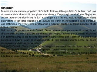 TRADIZIONI
Famosa manifestazione popolare di Castello Tesino è il Biagio delle Castellare; cioè una
ricorrenza della durata di due giorni che rievoca l’impiccagione di Conte Biagio, un
antico tiranno che dominava la Bassa Valsugana e il Tesino. Inoltre, ogni anno, viene
organizzato il concorso nazionale di scultura su legno, manifestazione della durata di
una settimana che vede come protagonisti i maggiori scultori su legno provenienti da
tutto il mondo.
Nel passato la popolazione di Castello Tesino viveva principalmente di pastorizia ed
allevamento; ma con il passare del tempo, purtroppo, l’abitato perse questa ricchezza
e in testimonianza di ciò restano tutt’oggi malghe sparse per il territorio e una bassa
presenza di bovini; infatti la maggior parte di essi arrivano direttamente da Borgo
Valsugana o addirittura dal Veneto.
Nel 1600 Castello Tesino era uno dei maggiori commercianti di pietra focaia e fu
appunto grazie a questo che espanse i propri “confini” in tutto il mondo.
Nel 1906 fu costruita la prima centrale idroelettrica; mentre nel 1922 fu il primo paese
a godere di un campo da tennis in terra battuta.

 