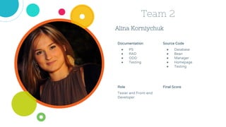 Alina Korniychuk
Team 2
Source Code
● Database
● Bean
● Manager
● Homepage
● Testing
Role
Tester and Front-end
Developer
Documentation
● PS
● RAD
● ODD
● Testing
Final Score
 