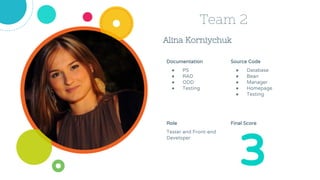 Alina Korniychuk
Team 2
Source Code
● Database
● Bean
● Manager
● Homepage
● Testing
Role
Tester and Front-end
Developer
3
Documentation
● PS
● RAD
● ODD
● Testing
Final Score
 