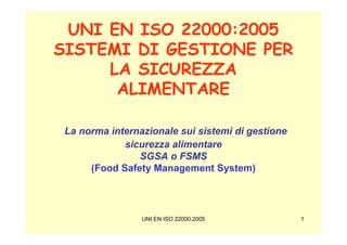 UNI EN ISO 22000:2005
SISTEMI DI GESTIONE PER
     LA SICUREZZA
      ALIMENTARE

 La norma internazionale sui sistemi di gestione
             sicurezza alimentare
                SGSA o FSMS
      (Food Safety Management System)




                 UNI EN ISO 22000:2005             1
 