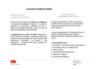 I servizi di Adecco Italia

CONSULENZA HR                                                        CONSULENZA HR
RICERCA E SELEZIONE                                               ASSESSMENT SOLUTIONS


Attraverso uffici dedicati alla Ricerca e Selezione      Assessment Solutions si affianca agli attuali
e consulenti specializzati, Adecco è in grado di         prodotti di Adecco attraverso nuove soluzioni
garantire una soluzione qualificata sia per la           finalizzate all’erogazione di servizi ad alto
gestione di progetti complessi, sia per la ricerca di    valore aggiunto.
profili professionali ad alto potenziale.
                                                         Un team specializzato di Psicologi del lavoro a
L’integrazione tra il web e le filiali, distribuite su   supporto delle Business Lines sviluppa
tutto il territorio nazionale, consente ad Adecco di     soluzioni dedicate a specifiche esigenze dei
trovare la soluzione ideale nel pieno rispetto delle     clienti.
tempistiche concordate e di favorire – ove
necessario – il coordinamento per la gestione di         I servizi offerti sono:
progetti internazionali.
                                                         1. Hire Right -La persona giusta al posto giusto
                                                         2. On-boarding dei nuovi collaboratori
                                                         3. Talent Finding
                                                         4. Leadership Skill Development
                                                         5. Motivation Analysis
                                                         6. Competency Mapping

                                                                                        Adecco Italia
                                                                                        31 August 2010
                                                                                        Slide 11
 