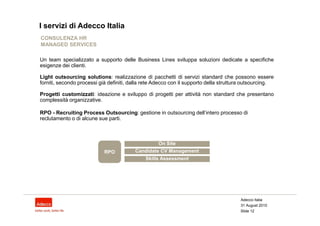 I servizi di Adecco Italia
CONSULENZA HR
MANAGED SERVICES

Un team specializzato a supporto delle Business Lines sviluppa soluzioni dedicate a specifiche
esigenze dei clienti.

Light outsourcing solutions: realizzazione di pacchetti di servizi standard che possono essere
forniti, secondo processi già definiti, dalla rete Adecco con il supporto della struttura outsourcing.

Progetti customizzati: ideazione e sviluppo di progetti per attività non standard che presentano
complessità organizzative.

RPO - Recruiting Process Outsourcing: gestione in outsourcing dell’intero processo di
reclutamento o di alcune sue parti.



                                                   On Site
                            RPO          Candidate CV Management
                                              Skills Assessment




                                                                                       Adecco Italia
                                                                                       31 August 2010
                                                                                       Slide 12
 