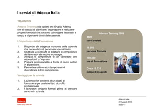 I servizi di Adecco Italia

TRAINING
Adecco Training è la società del Gruppo Adecco
che si occupa di pianificare, organizzare e realizzare
progetti formativi che possono coinvolgere lavoratori a              Adecco Training 2009
tempo e dipendenti diretti delle aziende.
                                                          2500
L’importanza della Formazione                             corsi avviati

1.    Risponde alle esigenze concrete delle aziende       19.000
      che necessitano di personale specializzato.
2.    Soddisfa la necessità di adattare le competenze     persone formate
      dei lavoratori alle nuove tecnologie.
3.    Adegua le competenze di un candidato alle           108.359
      necessità di un’impresa.
4.    Prepara professionalità a fronte di nuovi settori   ore di formazione
      in espansione.
5.    Permettere ai lavoratori temporanei di              Circa 12.331
      diversificare le loro competenze.
                                                          milioni € investiti
Vantaggi per le aziende

1.    L’azienda non sostiene alcun costo di
      formazione per qualsiasi tipo di profilo
      professionale.
2.    I lavoratori vengono formati prima di prestare
      servizio in azienda.


                                                                                    Adecco Italia
                                                                                    31 August 2010
                                                                                    Slide 13
 