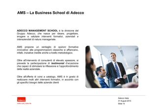AMS – La Business School di Adecco



ADECCO MANAGEMENT SCHOOL è la divisione del    .
Gruppo Adecco, che nasce per ideare, progettare,
erogare e valutare interventi formativi, aziendali e
interaziendali di natura manageriale.


AMS propone un ventaglio di opzioni formative
innovative: alle programmazioni classiche si affiancano,
infatti, iniziative inedite anche a livello metodologico.


Oltre all’intervento di consulenti di elevato spessore, si
prevede la partecipazione di testimonial d’eccezione
che capaci di stimolare la riflessione e l’approfondimento
della realtà aziendale.


Oltre all'offerta di corsi a catalogo, AMS è in grado di
realizzare molti altri interventi formativi, in accordo con
gli specifici bisogni delle aziende clienti




                                                              Adecco Italia
                                                              31 August 2010
                                                              Slide 14
 