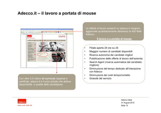 Adecco.it – il lavoro a portata di mouse


                                                          Le offerte di lavoro presenti su adecco.it vengono
                                                          aggiornate quotidianamente attraverso le 400 filiali
                                                          Adecco.
                                                                    Il lavoro è a portata di mouse.


                                                      •      Filiale aperta 24 ore su 24
                                                      •      Maggior numero di candidati disponibili
                                                      •      Ricerca autonoma dei candidati migliori
                                                      •      Pubblicazione delle offerte di lavoro dell’azienda
                                                      •      Search Agent (ricerca automatica del candidato
                                                             migliore)
                                                      •      Diminuzione del tempo dedicato all’interazione
                                                             con Adecco
                                                      •      Diminuzione dei costi tempo/contatto
Con oltre 3,5 milioni di curricula registrati e       •      Gratuità del servizio
certificati, adecco.it è l’unico jobsite che abbina
disponibilità e qualità delle candidature.




                                                                                           Adecco Italia
                                                                                           31 August 2010
                                                                                          Slide 15
 