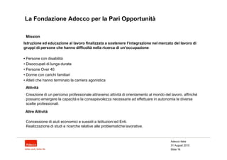 La Fondazione Adecco per la Pari Opportunità

 Mission
Istruzione ed educazione al lavoro finalizzata a sostenere l’integrazione nel mercato del lavoro di
gruppi di persone che hanno difficoltà nella ricerca di un’occupazione:

• Persone con disabilità
• Disoccupati di lunga durata
• Persone Over 40
• Donne con carichi familiari
• Atleti che hanno terminato la carriera agonistica
 Attività
 Creazione di un percorso professionale attraverso attività di orientamento al mondo del lavoro, affinché
 possano emergere la capacità e la consapevolezza necessarie ad effettuare in autonomia le diverse
 scelte professionali.

 Altre Attività

 Concessione di aiuti economici e sussidi a Istituzioni ed Enti.
 Realizzazione di studi e ricerche relative alle problematiche lavorative.


                                                                                        Adecco Italia
                                                                                        31 August 2010
                                                                                        Slide 16
 