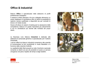Office & Industrial

Adecco Office è specializzata nella selezione di profili
professionali impiegatizi.
Il network di filiali dedicate e fra loro collegate attraverso un
ampio database di candidature offre ai clienti la possibilità di
reperire risorse qualificate e disponibili sia per contratti di
breve e di media durata.
Grazie all’utilizzo di sistemi di testing per la valutazione delle
competenze, Adecco è in grado rispondere più velocemente
e con le candidature più idonee alle richieste dei propri
clienti.



La Business Line Adecco Industrial è dedicata alla
selezione di personale generico e specializzato per il settore
Industriale.
I servizi offerti da Adecco Industrial consentono alle aziende
di incrementare la loro produttività in modo flessibile e in
funzione della crescita di attività.
La capillarità delle filiali presenti su tutto il territorio nazionale
consente ai clienti con più siti produttivi di avere un servizio
omogeneo nel pieno rispetto dei tempi e degli obiettivi.




                                                                         Adecco Italia
                                                                         31 August 2010
                                                                         Slide 19
 