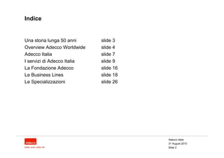 Indice


Una storia lunga 50 anni     slide 3
Overview Adecco Worldwide    slide 4
Adecco Italia                slide 7
I servizi di Adecco Italia   slide 9
La Fondazione Adecco         slide 16
Le Business Lines            slide 18
Le Specializzazioni          slide 26




                                        Adecco Italia
                                        31 August 2010
                                        Slide 2
 