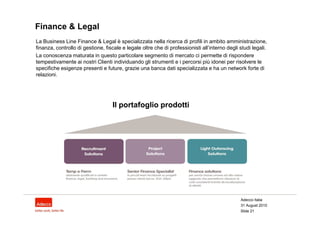 Finance & Legal
La Business Line Finance & Legal è specializzata nella ricerca di profili in ambito amministrazione,
finanza, controllo di gestione, fiscale e legale oltre che di professionisti all’interno degli studi legali.
La conoscenza maturata in questo particolare segmento di mercato ci permette di rispondere
tempestivamente ai nostri Clienti individuando gli strumenti e i percorsi più idonei per risolvere le
specifiche esigenze presenti e future, grazie una banca dati specializzata e ha un network forte di
relazioni.




                                   Il portafoglio prodotti




                                                                                               Adecco Italia
                                                                                               31 August 2010
                                                                                               Slide 21
 